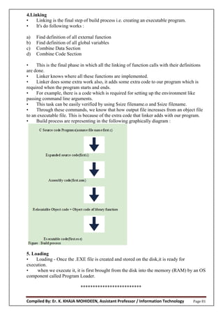 Compiled By: Er. K. KHAJA MOHIDEEN, Assistant Professor / Information Technology Page 81
4.Linking
• Linking is the final step of build process i.e. creating an executable program.
• It's do following works :
a) Find definition of all external function
b) Find definition of all global variables
c) Combine Data Section
d) Combine Code Section
• This is the final phase in which all the linking of function calls with their definitions
are done.
• Linker knows where all these functions are implemented.
• Linker does some extra work also, it adds some extra code to our program which is
required when the program starts and ends.
• For example, there is a code which is required for setting up the environment like
passing command line arguments.
• This task can be easily verified by using $size filename.o and $size filename.
• Through these commands, we know that how output file increases from an object file
to an executable file. This is because of the extra code that linker adds with our program.
• Build process are representing in the following graphically diagram :
5. Loading
• Loading - Once the .EXE file is created and stored on the disk,it is ready for
execution.
• when we execute it, it is first brought from the disk into the memory (RAM) by an OS
component called Program Loader.
*************************
 