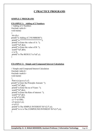 Compiled By: Er. K. KHAJA MOHIDEEN, Assistant Professor / Information Technology Page 82
C PRACTICE PROGRAMS
SIMPLE C PROGRAMS
EXAMPLE 1: Adding of 2 Numbers
// Adding of 2 Numbers
#include<stdio.h>
void main()
{
int a,b,c;
printf("n Adding of 2 NUMBERS");
printf("n ********************");
printf("n Enter the value of A: ");
scanf("%d",&a);
printf("n Enter the value of B: ");
scanf("%d",&b);
c=a+b;
printf("n The RESULT is:%d",c);
}
EXAMPLE 2: Simple and Compound Interest Calculation
// Simple and Compound Interest Calculation
#include<stdio.h>
#include<math.h>
void main()
{
float si,ci,p,n,r,c1,c2;
printf("n Enter the Principle Amount: ");
scanf("%f",&p);
printf("n Enter the no of Years: ");
scanf("%f",&n);
printf("n Enter the Rate of interest: ");
scanf("%f",&r);
si=(p*n*r)/100;
c1=1+(r/100);
c2=pow(c1,n);
ci=p*c2;
printf("n The SIMPLE INTEREST IS:%2.f",si);
printf("n n n The COMPOUND INTEREST IS:%2.f",ci);
}
 