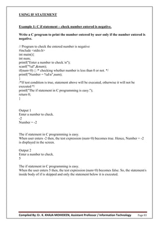 Compiled By: Er. K. KHAJA MOHIDEEN, Assistant Professor / Information Technology Page 83
USING IF STATEMENT
Example 1: C if statement – check number entered is negative.
Write a C program to print the number entered by user only if the number entered is
negative.
// Program to check the entered number is negative
#include <stdio.h>
int main(){
int num;
printf("Enter a number to check.n");
scanf("%d",&num);
if(num<0) { /* checking whether number is less than 0 or not. */
printf("Number = %dn",num);
}
/*If test condition is true, statement above will be executed, otherwise it will not be
executed */
printf("The if statement in C programming is easy.");
return 0;
}
Output 1
Enter a number to check.
-2
Number = -2
The if statement in C programming is easy.
When user enters -2 then, the test expression (num<0) becomes true. Hence, Number = -2
is displayed in the screen.
Output 2
Enter a number to check.
5
The if statement in C programming is easy.
When the user enters 5 then, the test expression (num<0) becomes false. So, the statement/s
inside body of if is skipped and only the statement below it is executed.
 