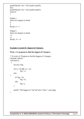 Compiled By: Er. K. KHAJA MOHIDEEN, Assistant Professor / Information Technology Page 85
printf("Result: %d > %d",numb1,numb2);
else
printf("Result: %d > %d",numb2,numb1);
return 0;
}
Output 1
Enter two integers to check.
5
3
Result: 5 > 3
Output 2
Enter two integers to check.
-4
-4
Result: -4 = -4
Example 4: nested if - biggest of 3 integers.
Write a C program to find the biggest of 3 integers.
// To write a C Program to find the biggest of 3 integers.
#include<stdio.h>
void main ()
{
Int a,b,c, big;
if (( a > b) && (a > c))
big = a;
else
{
if ( big < b)
big = b;
else
big =c;
}
printf ( “The biggest of %d %d %d is :%dn “ ,a,b,c,big);
}
 