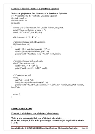 Compiled By: Er. K. KHAJA MOHIDEEN, Assistant Professor / Information Technology Page 86
Example 5: nested if - roots of a Quadratic Equation
Write a C program to find the roots of a Quadratic Equation
// // Program to Find the Roots of a Quadratic Equation
#include <math.h>
#include <stdio.h>
int main()
{
double a, b, c, discriminant, root1, root2, realPart, imagPart;
printf("Enter coefficients a, b and c: ");
scanf("%lf %lf %lf", &a, &b, &c);
discriminant = b * b - 4 * a * c;
// condition for real and different roots
if (discriminant > 0)
{
root1 = (-b + sqrt(discriminant)) / (2 * a);
root2 = (-b - sqrt(discriminant)) / (2 * a);
printf("root1 = %.2lf and root2 = %.2lf", root1, root2);
}
// condition for real and equal roots
else if (discriminant == 0) {
root1 = root2 = -b / (2 * a);
printf("root1 = root2 = %.2lf;", root1);
}
// if roots are not real
else {
realPart = -b / (2 * a);
imagPart = sqrt(-discriminant) / (2 * a);
printf("root1 = %.2lf+%.2lfi and root2 = %.2f-%.2fi", realPart, imagPart, realPart,
imagPart);
}
return 0;
}
USING WHILE LOOP
Example 1: while loop - sum of digits of given integer.
Write a java program to find sum of digits of given integer.
(Hint. For example, if 321 is the given integer then the output required is 6 (that is,
1+2+3)
 