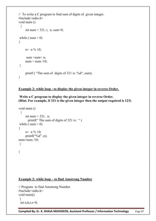 Compiled By: Er. K. KHAJA MOHIDEEN, Assistant Professor / Information Technology Page 87
// To write a C program to find sum of digits of given integer.
#include<stdio.h>
void main ()
{
int num = 321, i, n, sum=0;
while ( num > 0)
{
n= n % 10;
sum =sum+ n;
num = num /10;
}
printf ( “The sum of digits of 321 is: %d“, sum);
}
Example 2: while loop - to display the given integer in reverse Order.
Write a C program to display the given integer in reverse Order.
(Hint. For example, if 321 is the given integer then the output required is 123)
void main ()
{
int num = 321, n;
printf(“ The sum of digits of 321 is: “ )
while ( num > 0)
{
n= n % 10;
printf(“%d” ,n);
num=num /10;
}
}
Example 2: while loop – to find Amstrong Number
// Program to find Amstrong Number
#include<stdio.h>
void main()
{
int n,h,r,s=0;
 