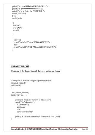 Compiled By: Er. K. KHAJA MOHIDEEN, Assistant Professor / Information Technology Page 88
printf("t.....AMSTRONG NUMBER.....");
printf("n t******************");
printf("n n n Enter the NUMBER: ");
scanf("%d",&n);
h=n;
while(n>0)
{
r=n%10;
s=s+r*r*r;
n=n/10;
}
if(h==s)
printf("n n n IT's AMSTRONG NO!!!!");
else
printf("n n IT's NOT AN AMSTRONG NO!!!!");
}
USING FOR LOOP
Example 1: for loop - Sum of Integers upto user choice
// Program to Sum of Integers upto user choice
#include<stdio.h>
void main()
{
int i,sum=0,number;
for (i=1;i<=3;i++)
{
printf("n enter any number to be added:");
scanf("%d",&number);
if (number<0)
continue;
else
sum=sum+number;
}
printf("nThe sum of numbers u entered is :%d",sum);
}
 