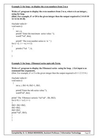 Compiled By: Er. K. KHAJA MOHIDEEN, Assistant Professor / Information Technology Page 89
Example 2: for loop - to display the even numbers from 2 to n
Write a C program to display the even numbers from 2 to n, where n is an integer.,
using for loop.
(Hint. For example, if n=20 is the given integer then the output required is 2 4 6 8 10
12 14 16 18 20)
#include<stdio.h>
void main ()
{
int i, n;
printf(“ Enter the maximum series value: “);
scanf(“%d”, &n);
printf(“ The even number series is: n “ )
for (i =2; i < =n; i=i+2)
{
println (“%d ”, i);
}
}
Example 3: for loop - Fibonacci series upto nth Term.
Write a C program to display the Fibonacci series using for loop. ( Get input n as
command line arguments.
(Hint. For example, if n=5 is the given integer then the output required is 0 1 1 2 3 5 8 )
#include<stdio.h>
void main ()
{
int n, i, fib1=0, fib2=1, fib3;
printf(“Enter the nth series value:”);
scanf(%d”, &n);
print(“ The Fibonacci seriesis: %d %d“ , fib, fib2);
for (i=0; i < n-2; i++)
{
fib2= fib1+fib2;
fib1=fib2;
fib2=fib3;
print(“%d”, fib3);
}
}
}
 