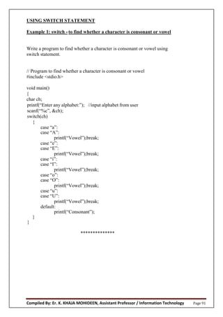 Compiled By: Er. K. KHAJA MOHIDEEN, Assistant Professor / Information Technology Page 91
USING SWITCH STATEMENT
Example 1: switch - to find whether a character is consonant or vowel
Write a program to find whether a character is consonant or vowel using
switch statement.
// Program to find whether a character is consonant or vowel
#include <stdio.h>
void main()
{
char ch;
printf(“Enter any alphabet:”); //input alphabet from user
scanf(“%c”, &ch);
switch(ch)
{
case “a”:
case “A”:
printf(“Vowel”);break;
case “e”:
case “E”:
printf(“Vowel”);break;
case “i”:
case “I”:
printf(“Vowel”);break;
case “o”:
case “O”:
printf(“Vowel”);break;
case “u”:
case “U”:
printf(“Vowel”);break;
default:
printf(“Consonant”);
}
}
**************
 