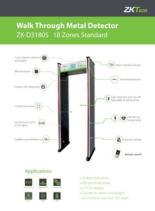 •	
Walk Through Metal Detector
ZK-D3180S 18 Zones Standard
•	18 detection zones
•	256 sensitivity levels
•	5.7’’LCD display
•	Counter for alarm and people
•	Synchronous sound & LED alarm
Count statistics of alarms
and people
Program Self-diagnostic
Each detection zone has 256
adjustable sensitivity levels
Harmless to
human body
Alarm strength indicator
Microprocessor
Password protection
18 detection zones
Synchronous sound
& LED alarm
Excellent anti-interference Fireproof material
Applications
Finance
Exhibition center Electronic factory
Prison
Government oﬃce
Hotel
Remote control
 