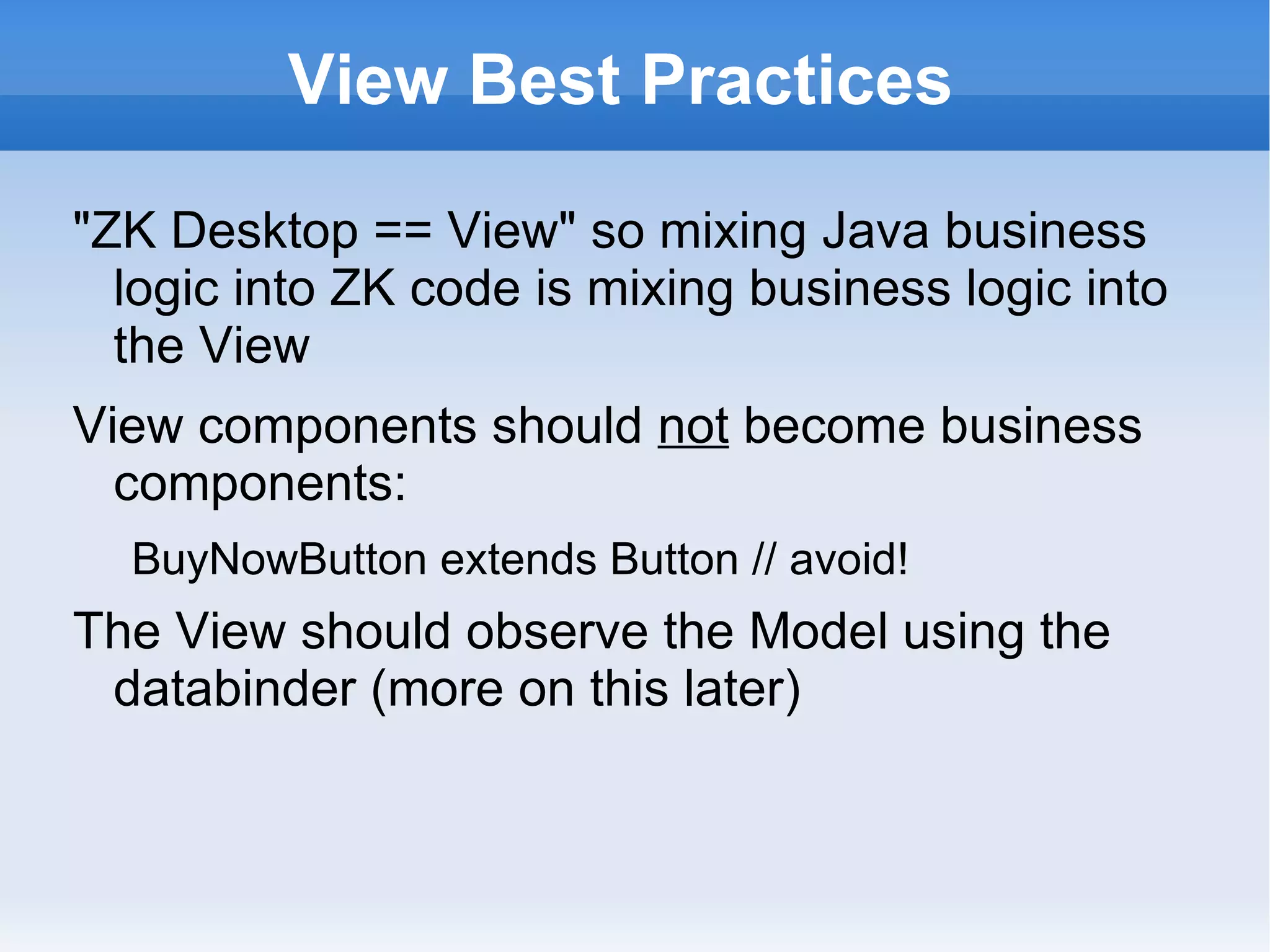View Best Practices

"ZK Desktop == View" so mixing Java business
  logic into ZK code is mixing business logic into
  the View
View components should not become business
  components:
  BuyNowButton extends Button // avoid!
The View should observe the Model using the
 databinder (more on this later):
  org.zkoss.zkplus.databind.AnnotateDataBinder
 