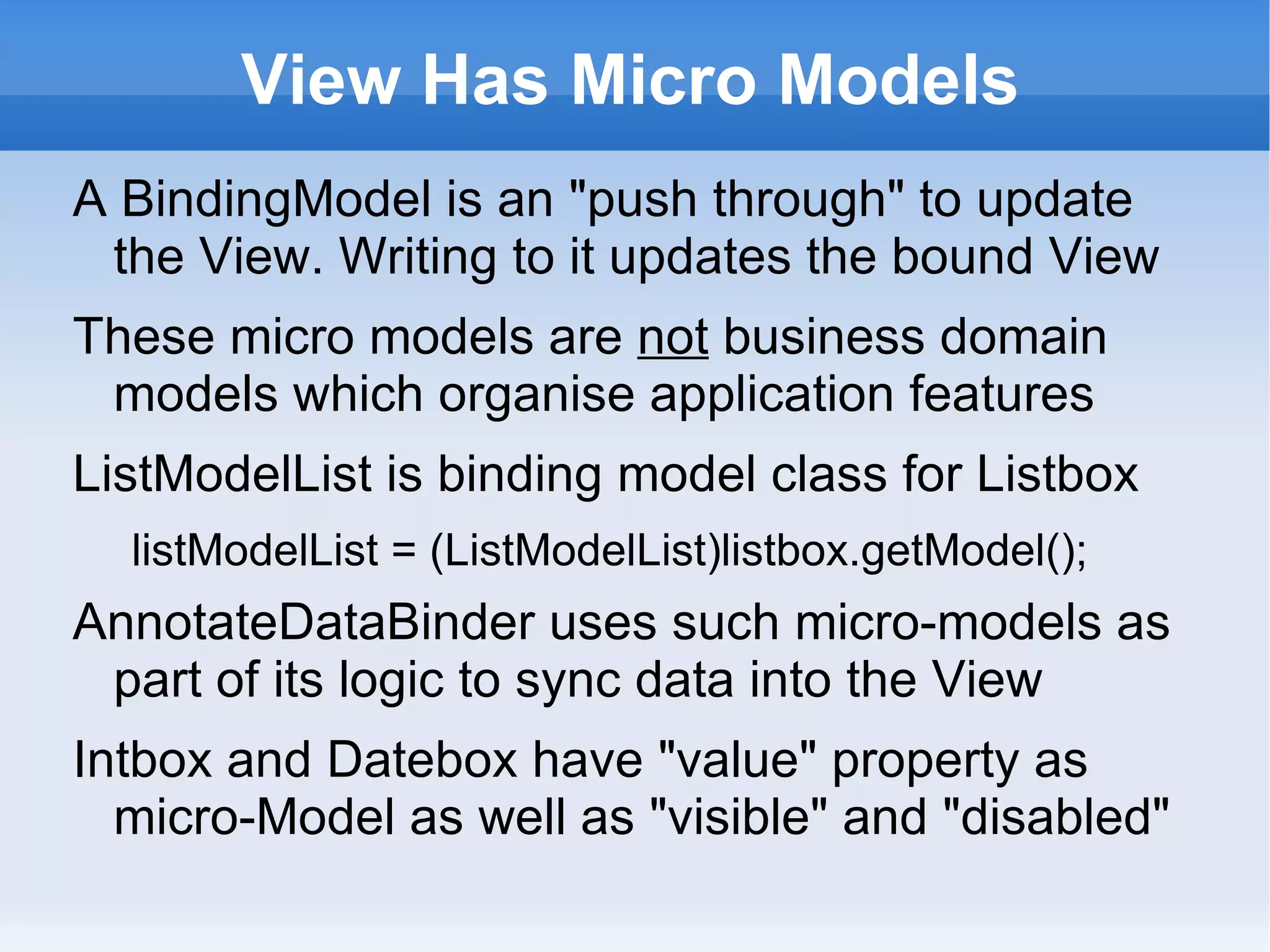 View Has Micro Models
A BindingModel is an "push through" to update
 the View. Writing to it updates the bound View
These micro models are not business domain
 models which organise application features
ListModelList is binding model class for Listbox
  listModelList = (ListModelList)listbox.getModel();
AnnotateDataBinder uses such micro-models as
 part of its logic to sync data into the View
Intbox and Datebox have "value" property as
  micro-Model as well as "visible" and "disabled"
 