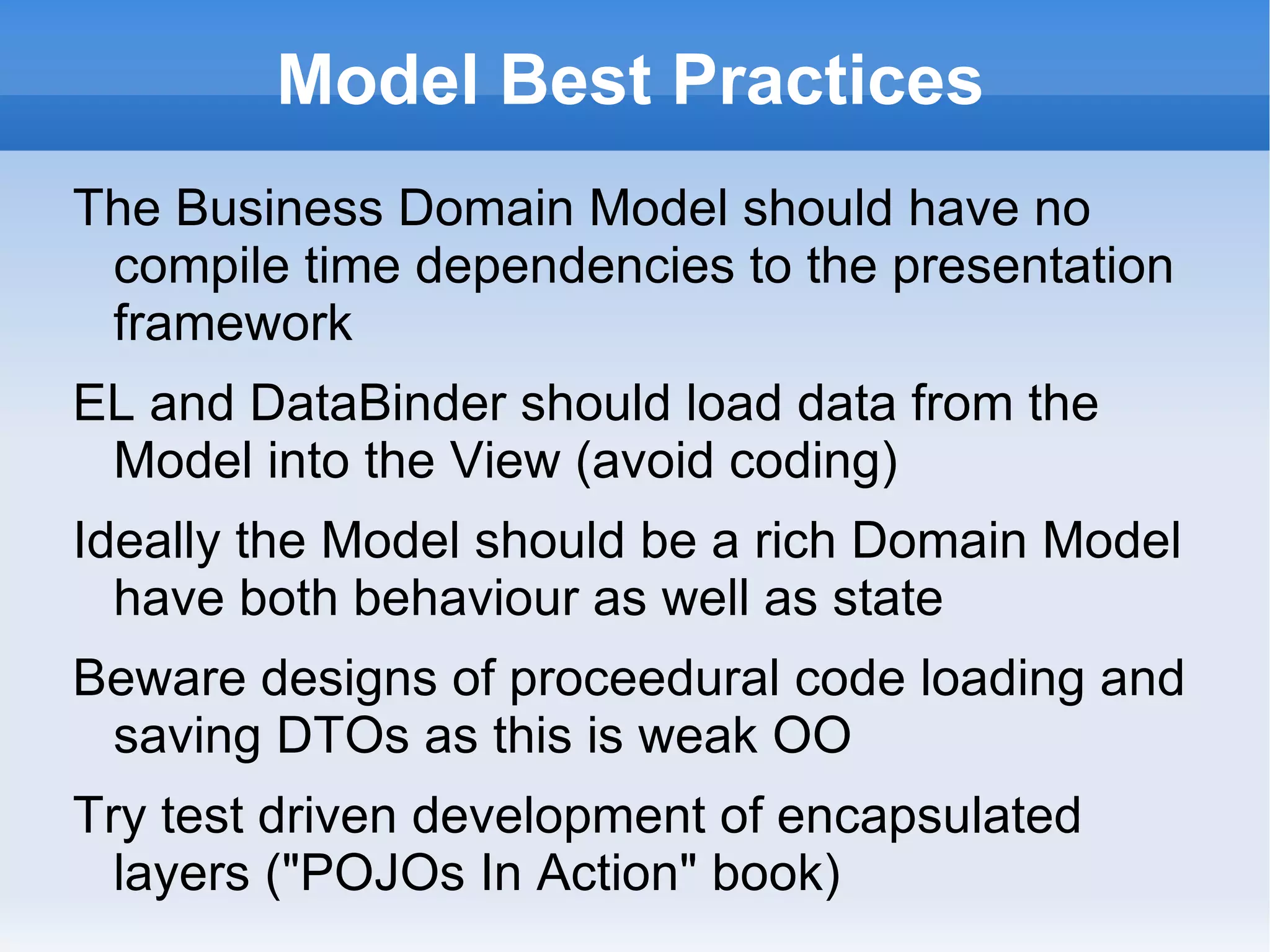 Model Best Practices
The Business Domain Model should have no
 compile time dependencies to the presentation
 framework
EL and AnnotateDataBinder should load data
 from the Model into the View (avoid coding)
Ideally the Model should be a rich Domain Model
  have both behaviour as well as state
Beware designs of proceedural code loading and
 saving DTOs as this is weak OO
Try test driven development of encapsulated
  layers ("POJOs In Action" book)
 