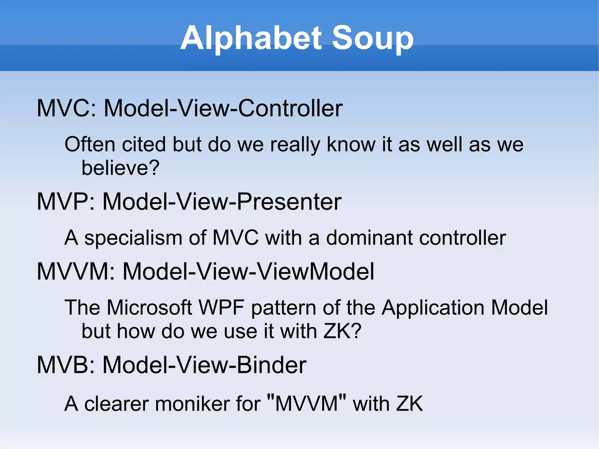 Alphabet Soup

MVC: Model-View-Controller
  Often cited but do we really know it as well as we
   believe?
MVP: Model-View-Presenter
  A specialism of MVC with a dominant controller
MVVM: Model-View-ViewModel
  The Microsoft WPF pattern of the Application Model
   but how do we use it with ZK?
MVB: Model-View-Binder
  A clearer moniker for "MVVM" with ZK
 