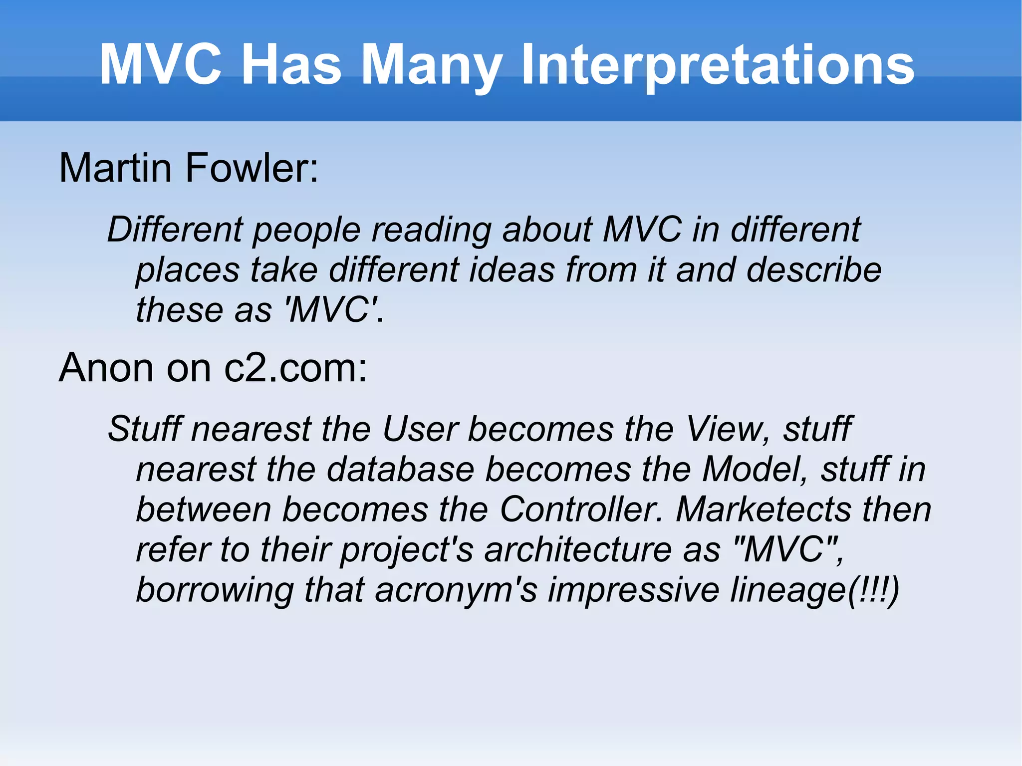 MVC Has Many Interpretations
Martin Fowler:
  Different people reading about MVC in different
   places take different ideas from it and describe
   these as 'MVC'.
Anon on c2.com:
  Stuff nearest the User becomes the View, stuff
    nearest the database becomes the Model, stuff in
    between becomes the Controller. Marketects then
    refer to their project's architecture as "MVC",
    borrowing that acronym's impressive lineage(!!!)
 