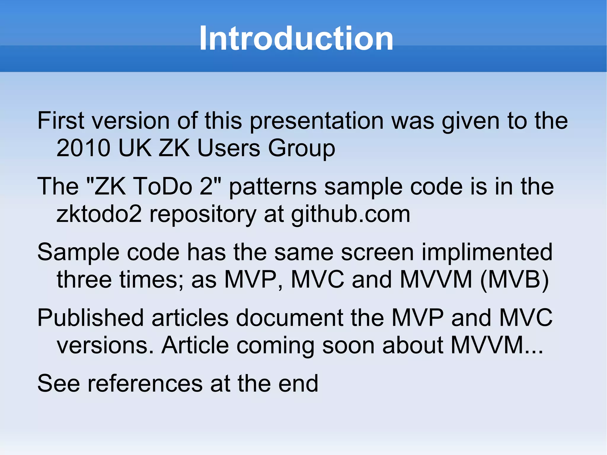 Introduction

First version of this presentation was given to the
  2010 UK ZK Users Group
The "ZK ToDo 2" patterns sample code is in the
 zkforge project svn repository github.com
Sample code has the same screen implimented
 three times; as MVP, MVC and MVVM (MVB)
Published articles document the MVP and MVC
 versions. Article coming soon about MVVM...
See references at the end
 