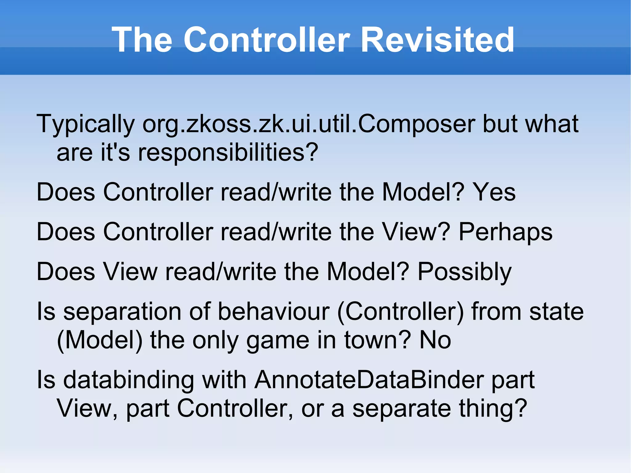 The Controller Revisited

Typically org.zkoss.zk.ui.util.Composer but what
 are it's responsibilities?
Does Controller read/write the Model? Yes
Does Controller read/write the View? Perhaps
Does View read/write the Model? Possibly
Is separation of behaviour (Controller) from state
  (Model) the only game in town? No
Is databinding with AnnotateDataBinder part
  View, part Controller, or a separate thing?
 