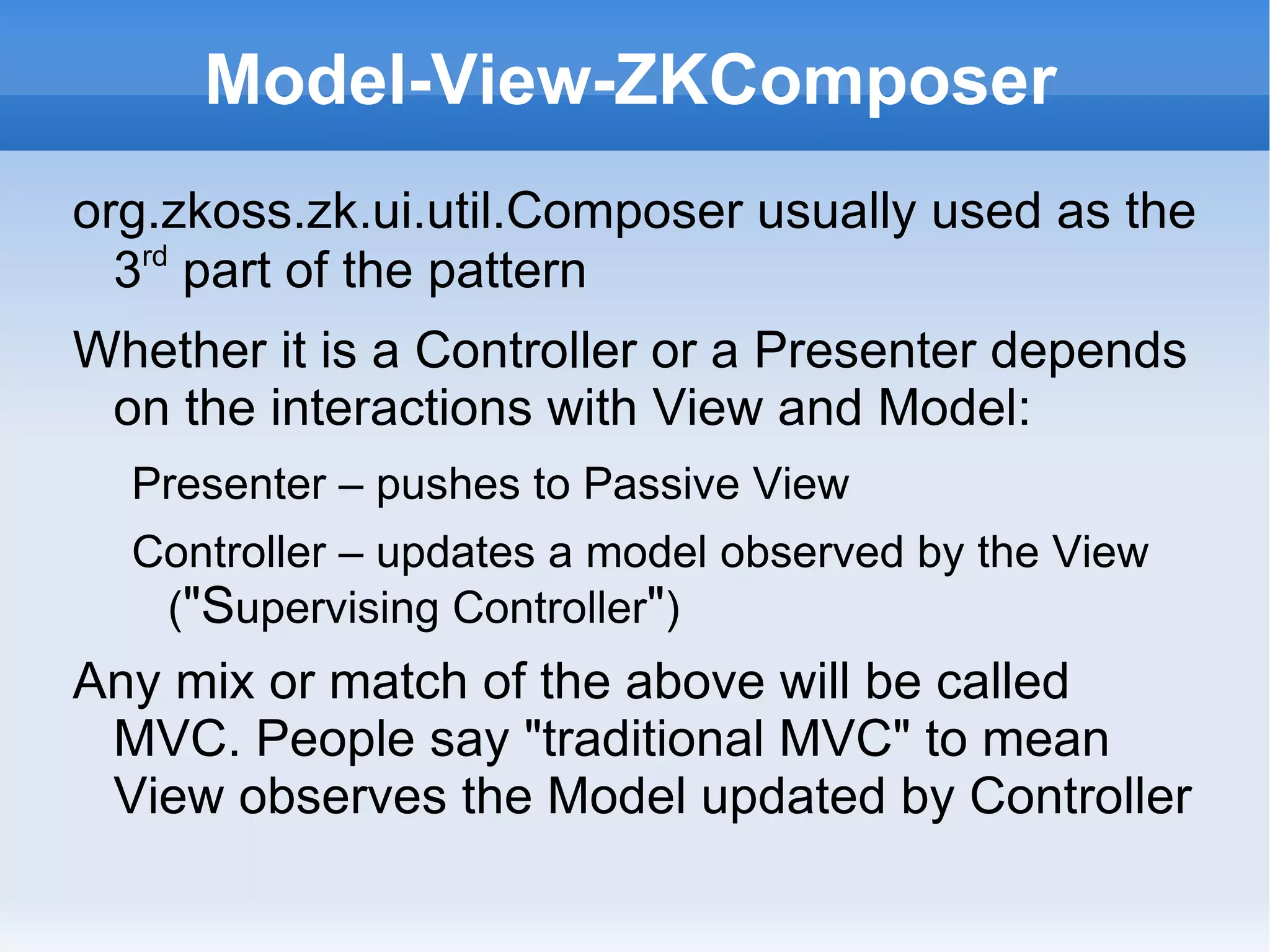 Model-View-ZKComposer
org.zkoss.zk.ui.util.Composer usually used as the
  3rd part of the pattern
Whether it is a Controller or a Presenter depends
 on the interactions with View and Model:
  Presenter – pushes to Passive View
  Controller – updates a model observed by the View
   ("Supervising Controller")
Any mix or match of the above will be called
 MVC. People say "traditional MVC" to mean
 View observes the Model updated by Controller
 