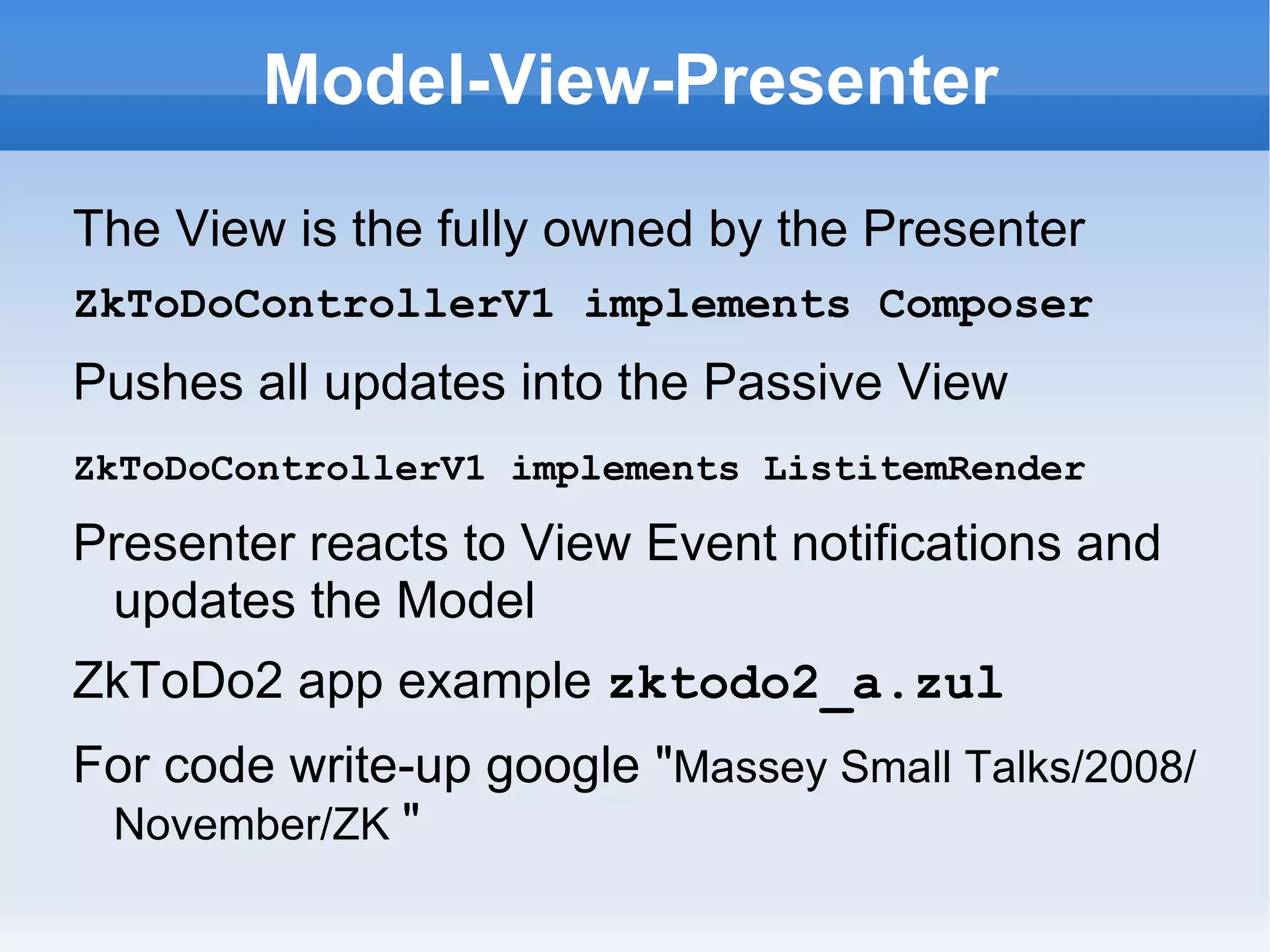 Model-View-Presenter

The View is the fully owned by the Presenter
ZkToDoControllerV1 implements Composer
Pushes all updates into the Passive View
ZkToDoControllerV1 implements ListitemRender

Presenter reacts to View Event notifications and
 updates the Model
ZkToDo2 app example zktodo2_a.zul
For code write-up google "Massey Small Talks/2008/
 November/ZK "
 