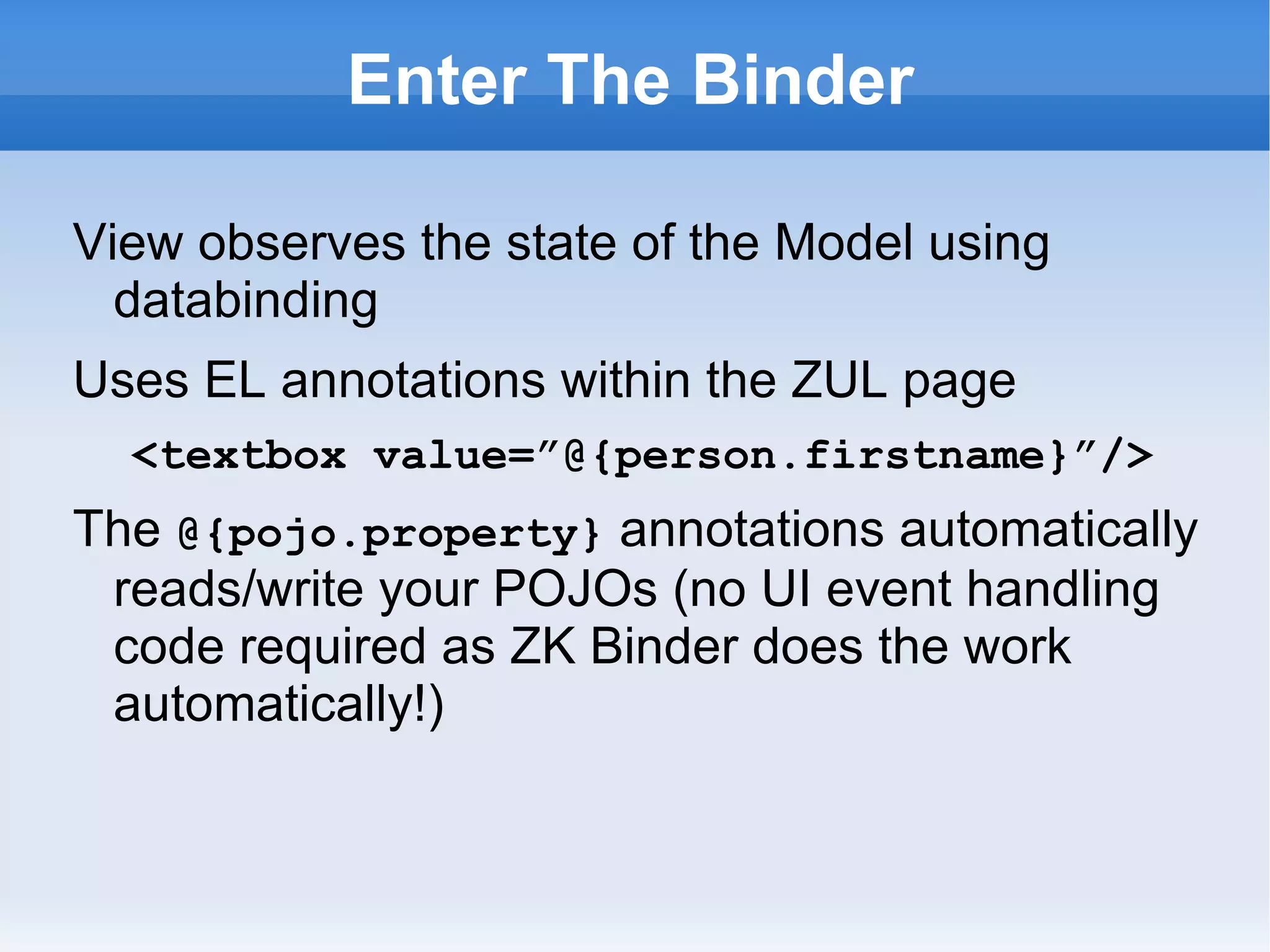 Enter The Binder

View observes the state of the Model using
  databinding
<?init class=”org.zkoss.....AnnotateDataBinderInit”?>
Uses EL annotations within the ZUL page
   <textbox value=”@{person.firstname}”/>
The @{pojo.property} annotations automatically
 reads/write your POJOs (no UI event handling
 code required as ZK Binder does the work
 automatically!)
Google "site:dzone.com mvc zk massey"
 