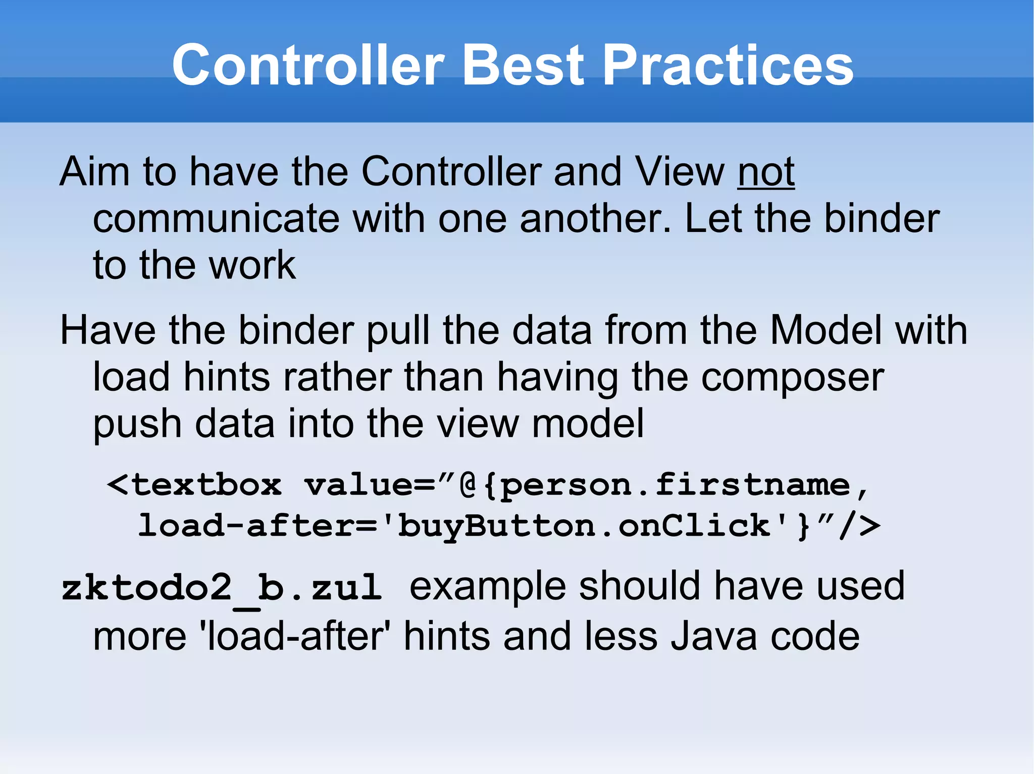 Controller Best Practices
Aim to have the Controller and View not
  communicate with one another. Let the binder
  to the work
Have the binder pull the data from the Model with
 load hints rather than having the composer
 push data into the view model
  <textbox value=”@{person.firstname,
   load-after='buyButton.onClick'}”/>
zktodo2_b.zul example should have used
 more 'load-after' hints and less Java code (see
 weather-station-mvvm.zul)
 