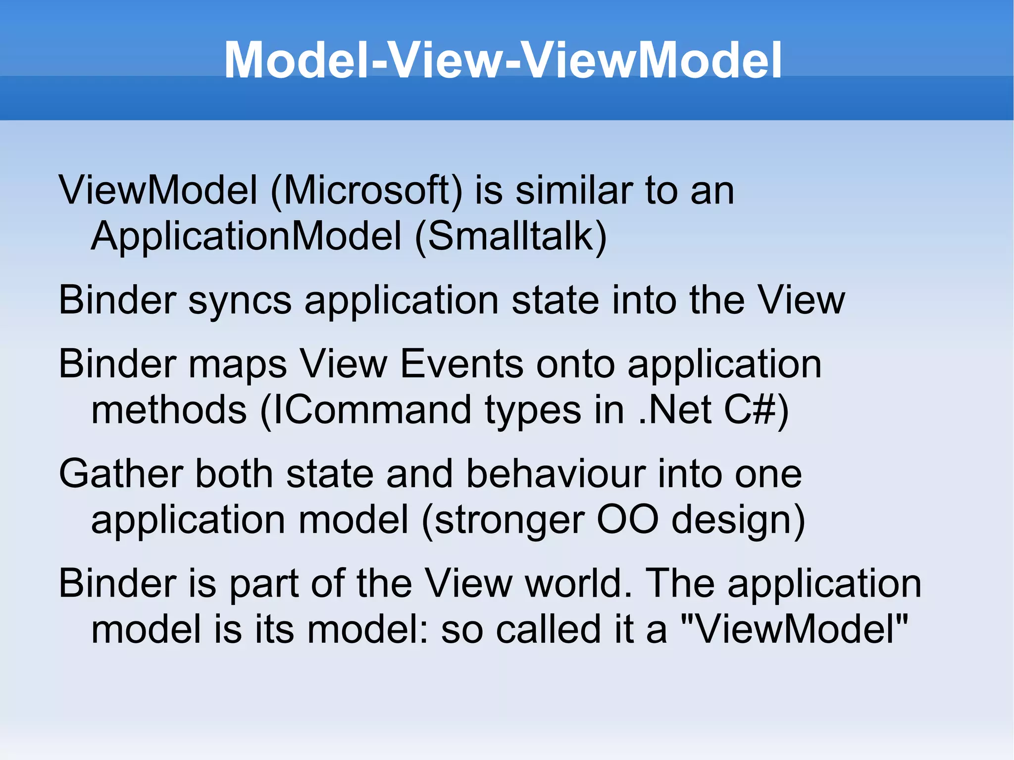 Model-View-ViewModel

ViewModel (Microsoft) is similar to an
  ApplicationModel (Smalltalk)
Binder syncs application state into the View
Binder maps View Events onto application
  methods (ICommand types in .Net C#)
Gather both state and behaviour into one
 application model (stronger OO design)
Binder is part of the View world. The application
  model is its model: so called it a "ViewModel"
 