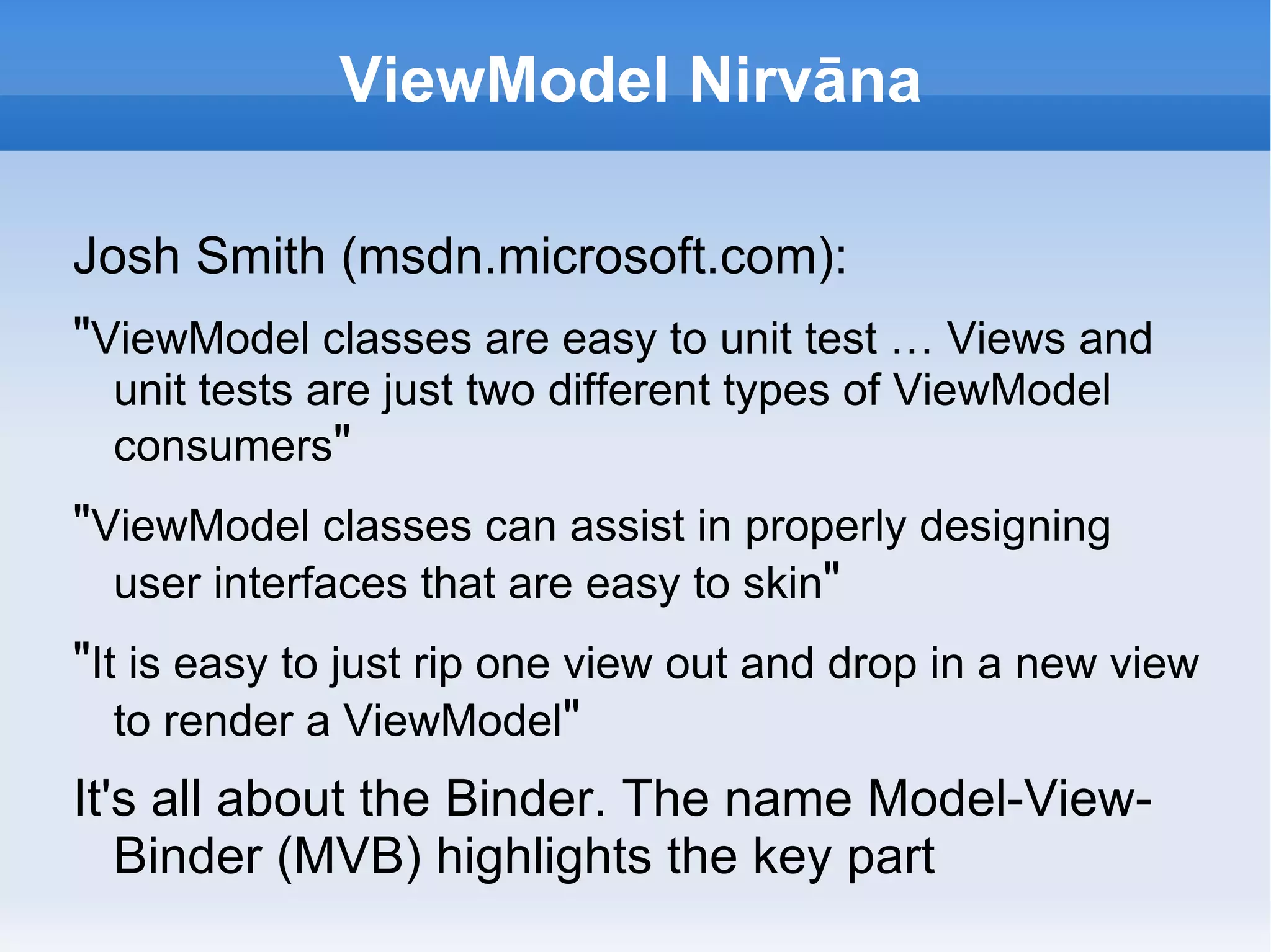 ViewModel Nirvāna

Josh Smith (msdn.microsoft.com):
"ViewModel classes are easy to unit test … Views and
  unit tests are just two different types of ViewModel
  consumers"
"ViewModel classes can assist in properly designing
  user interfaces that are easy to skin"
"It is easy to just rip one view out and drop in a new view
   to render a ViewModel"
It's all about the Binder. The name Model-View-
   Binder (MVB) highlights the key part
 