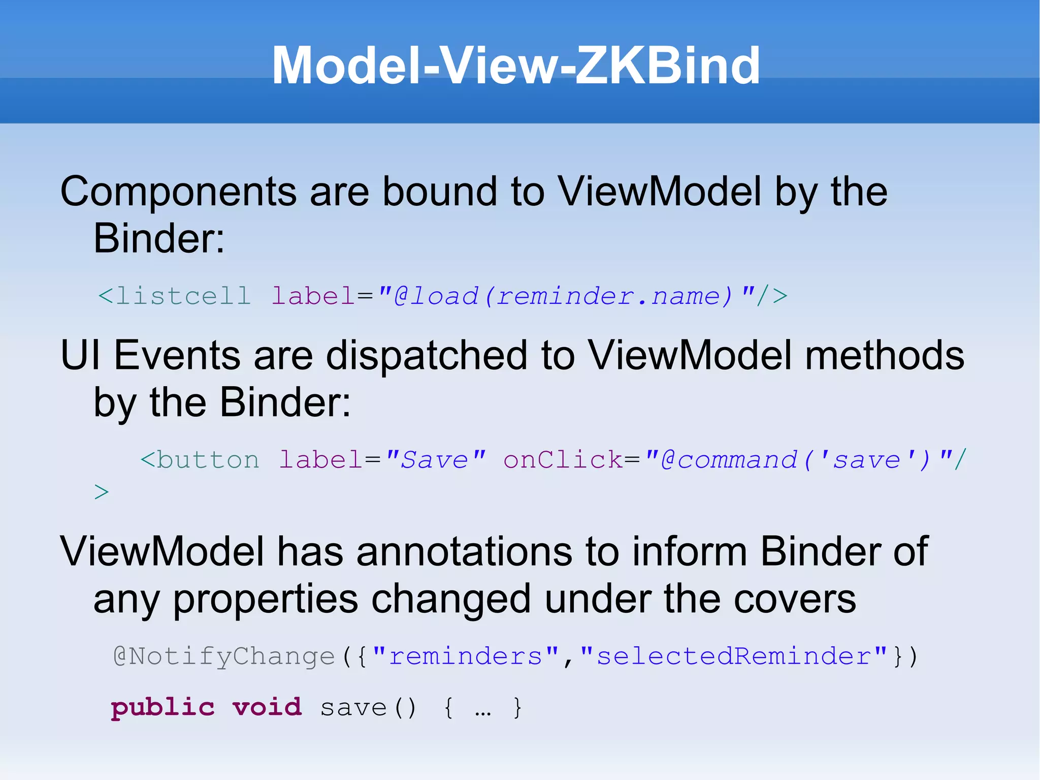 Model-View-ZKBind

Components are bound to ViewModel by the
 Binder:
 <listcell label="@load(reminder.name)"/>

UI Events are dispatched to ViewModel methods
 by the Binder:
      <button label="Save" onClick="@command('save')"/
 >

ViewModel has annotations to inform Binder of
  any properties changed under the covers
     @NotifyChange({"reminders","selectedReminder"})
     public void save() { … }
 
