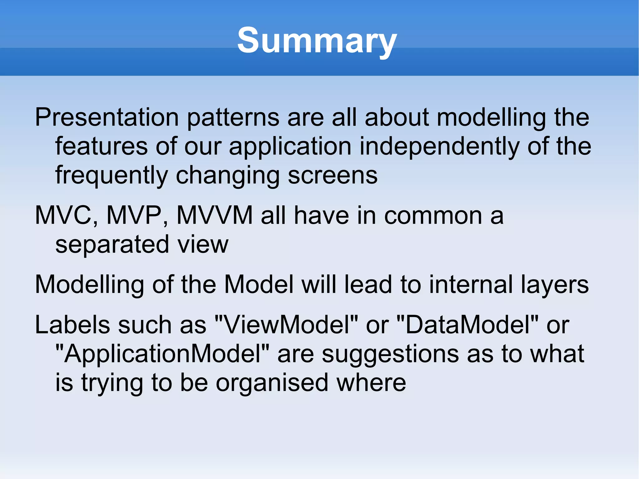 Summary (Cont 1)

"B" is for Binder which plays a big part in MVC
  and major part of MVVM patterns. There is no
  "B" required for MVP
The Microsoft Binder is powerful and a core part
 of their framework. They invented MVVM as the
 best practice to organise a screen Model to
 leverage their Binder
MVB is a moniker that names the new power in
 modern Separated View patterns: long live the
 Binder!
 
