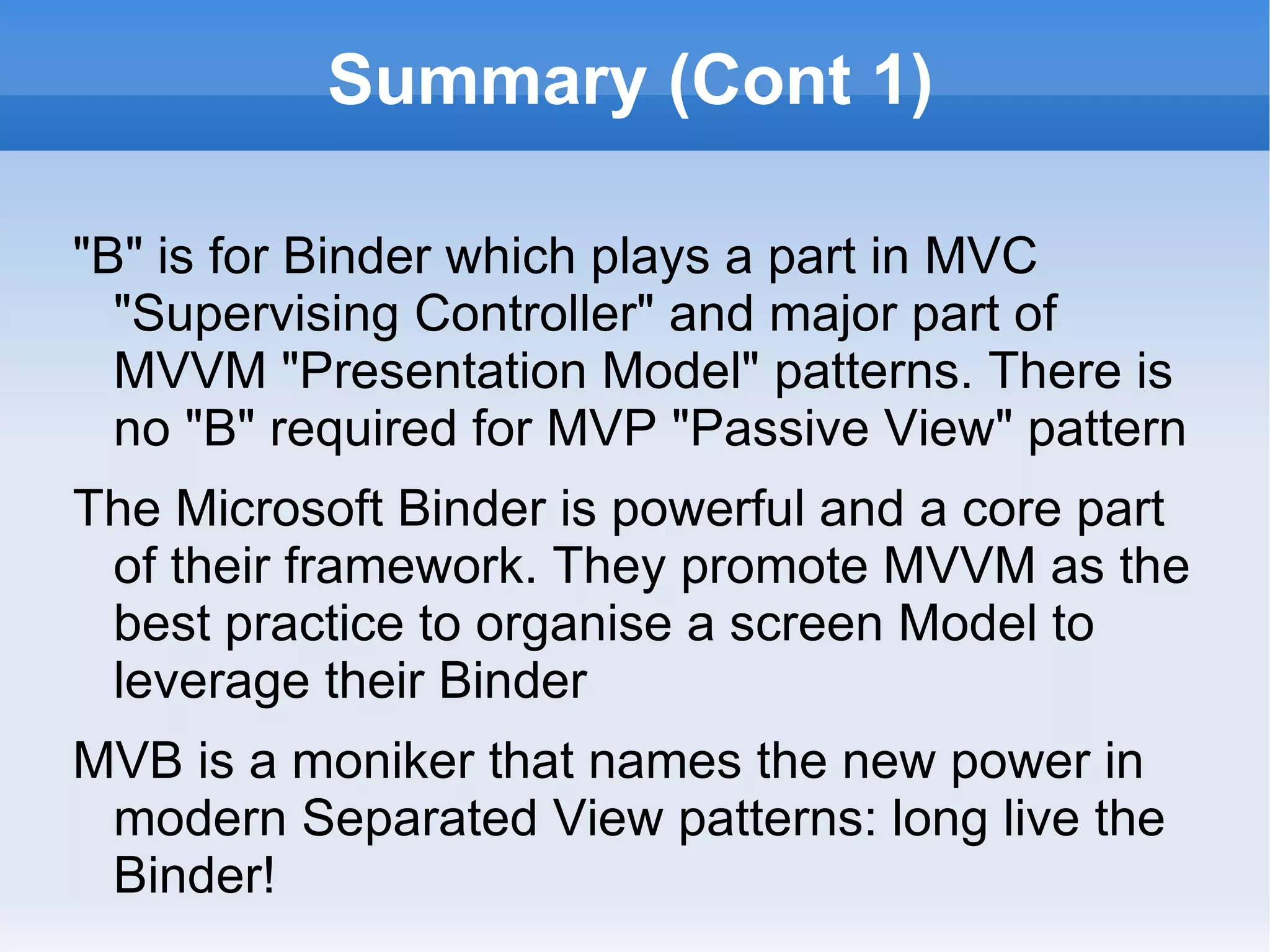 Summary (Cont 2)

ZK has a mature AnnotateDataBinder for rendering
 POJO data values and state (visible/disabled) into ZK
 AJAX RIA Desktop Components
The binding information is embedded into the Page
  (View) as "XML annotations"
Add ZKToDo2 CommandBinder to fire application
 methods on the ViewModel
ViewModel has no compile time dependencies on ZK
  framework; can heavily junit with mock services
Using MVVM / MVB pattern is simply about getting the
 most out of the framework Binder
 