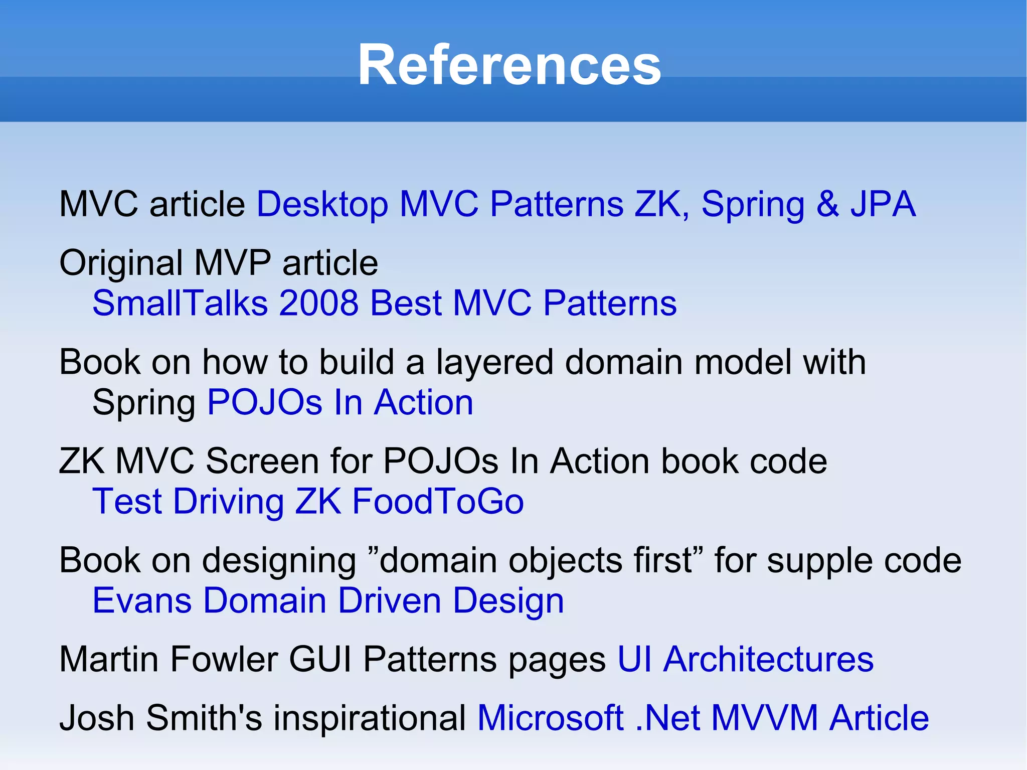 References

MVC article Desktop MVC Patterns ZK, Spring & JPA
Original MVP article
 SmallTalks 2008 Best MVC Patterns
Book on how to build a layered domain model with
 Spring POJOs In Action
ZK MVC Screen for POJOs In Action book code
 Test Driving ZK FoodToGo
Book on designing ”domain objects first” for supple code
 Evans Domain Driven Design
Martin Fowler GUI Patterns pages UI Architectures
Josh Smith's inspirational Microsoft .Net MVVM Article
 
