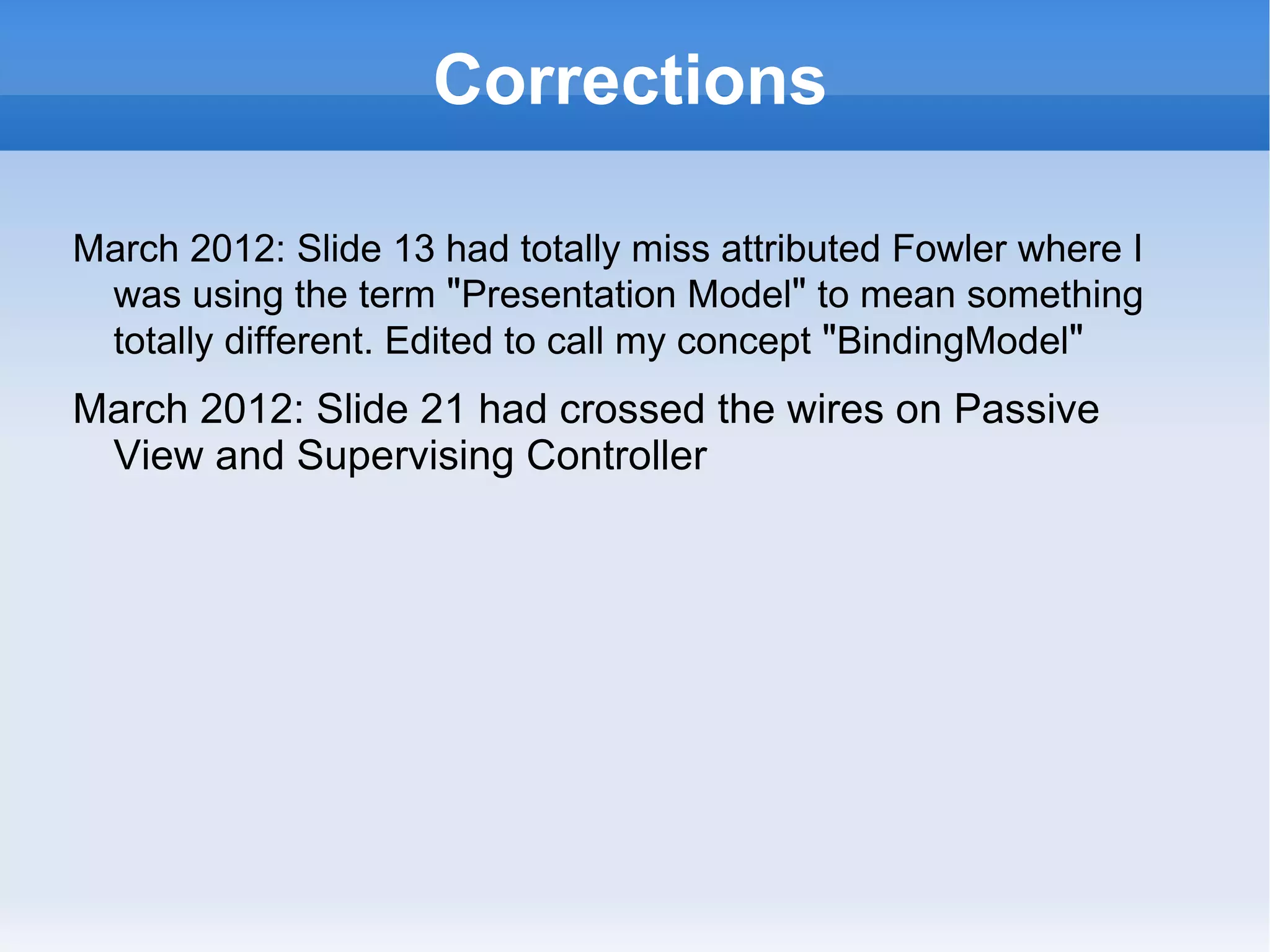 Corrections

March 2012: Slide 13 had totally miss attributed Fowler where I
 was using the term "Presentation Model" to mean something
 totally different. Edited to call my concept "BindingModel"
March 212: Slide 21 had miss labelled Passive View as
 Supervising Controller
 