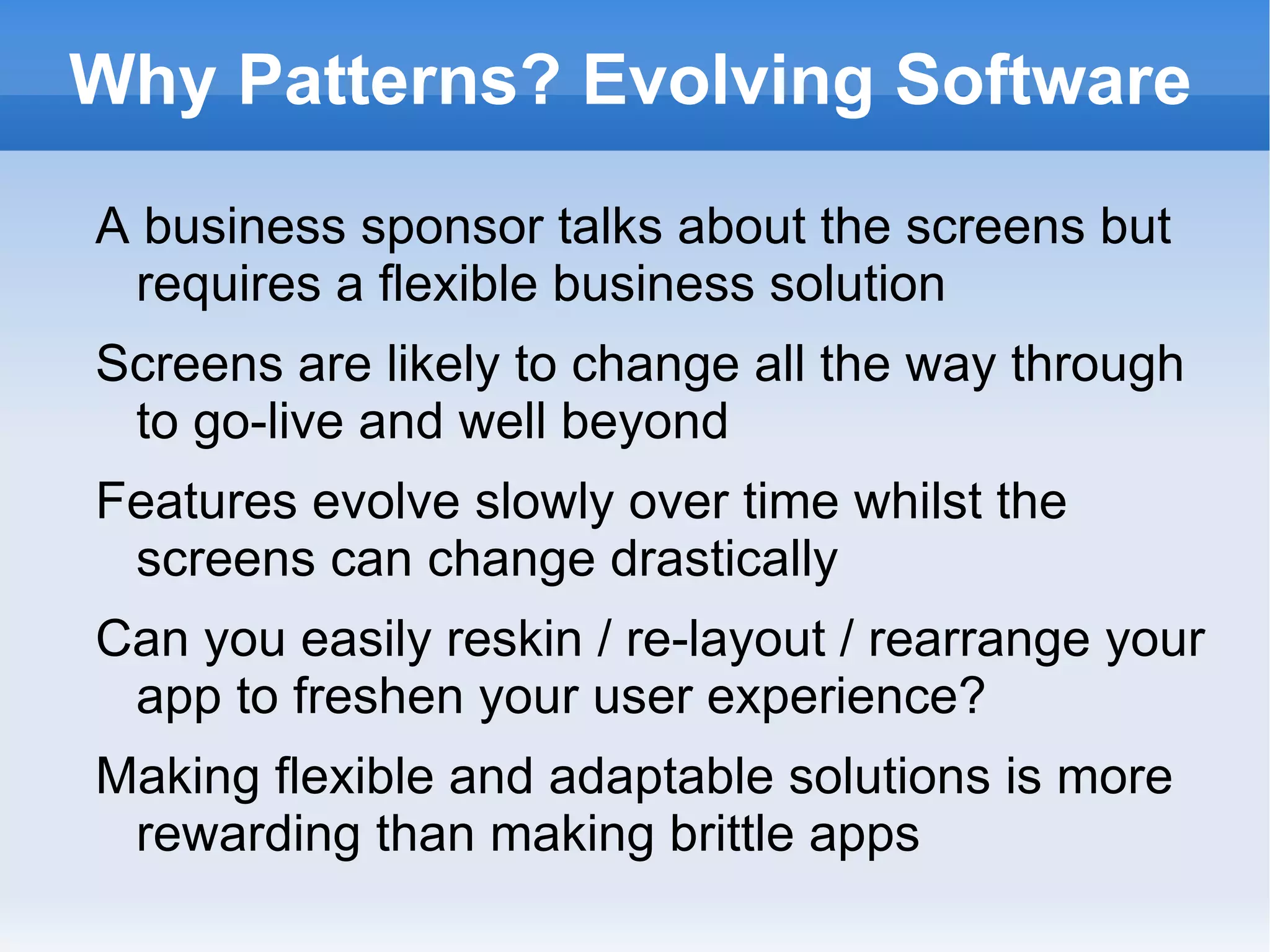 Why Patterns? Evolving Software
A business sponsor talks about the screens but
 requires a flexible business solution
Screens are likely to change all the way through
 to go-live and well beyond
Features evolve slowly over time whilst the
 screens can change drastically
Can you easily reskin / re-layout / rearrange your
 app to freshen your user experience?
Making flexible and adaptable solutions is more
 rewarding than making brittle apps
 