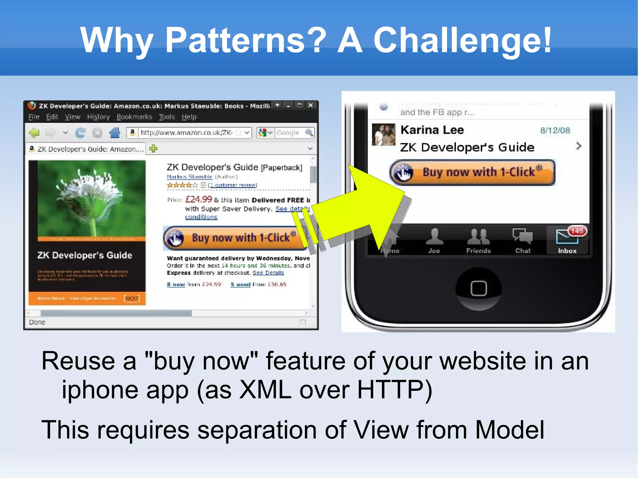 Why Patterns? A Challenge!




Reuse a "buy now" feature of your website in an
 iphone app (as XML over HTTP)
This requires separation of View from Model
 