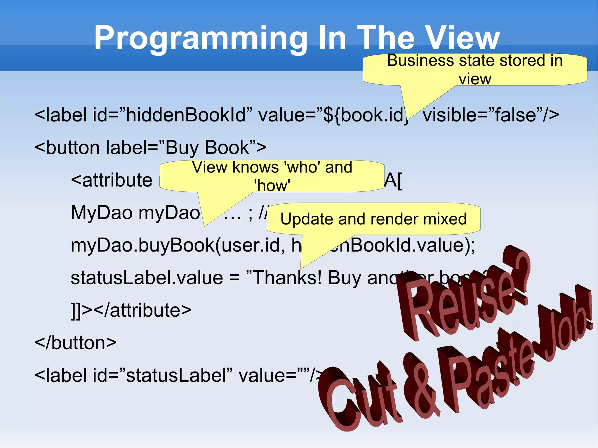 Programming In The View
                                        Business state stored in
                                                 view

<label id=”hiddenBookId” value=”${book.id}” visible=”false”/>
<button label=”Buy Book”>
                  View knows 'who' and
    <attribute name=”onClick”><![CDATA[
                         'how'
    MyDao myDao = … ; // get daoand render mixed
                         Update via jndi
    myDao.buyBook(user.id, hiddenBookId.value);
    statusLabel.value = ”Thanks! Buy another book?”;
    ]]></attribute>
</button>
<label id=”statusLabel” value=””/>
 