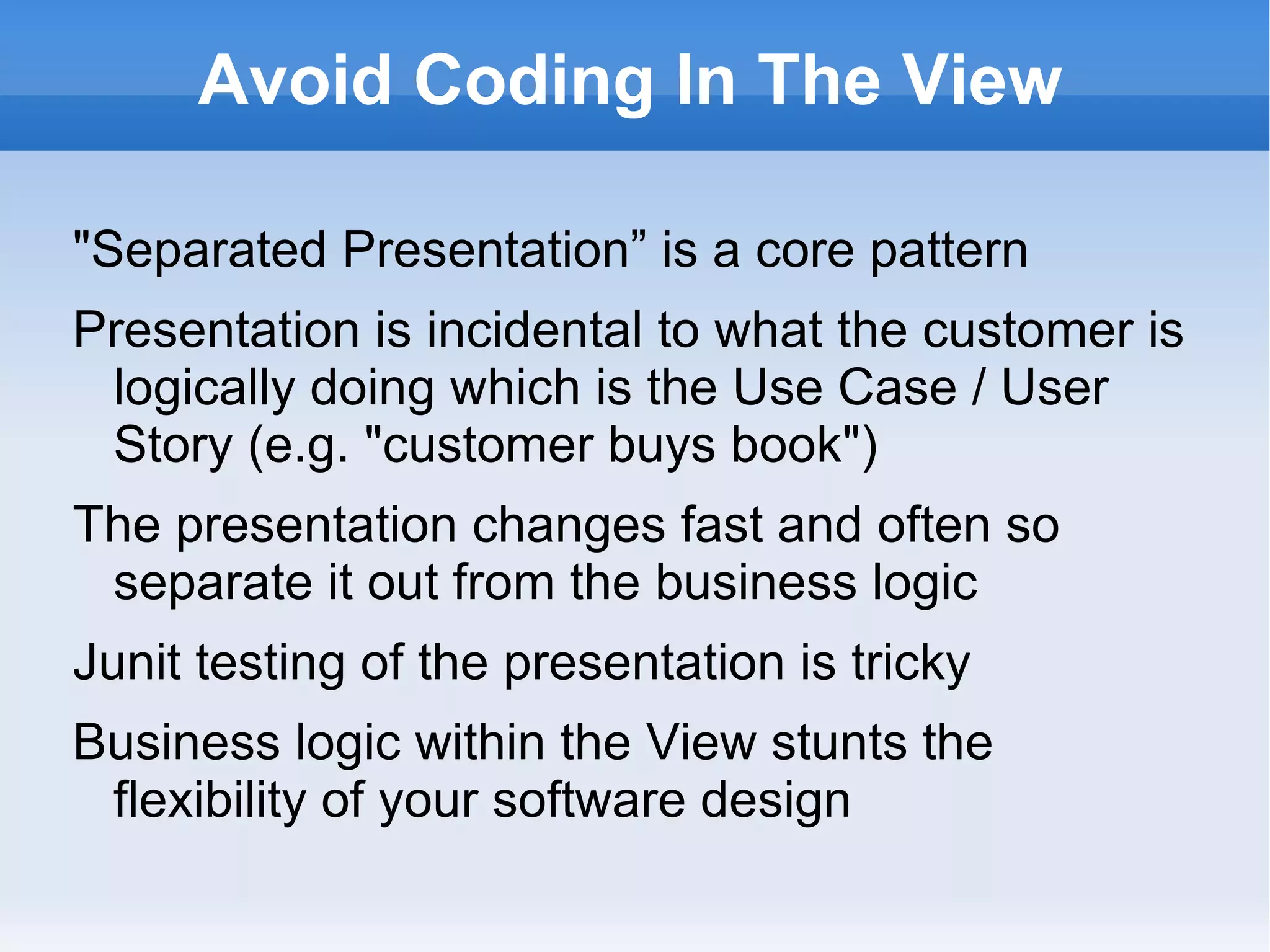 Avoid Coding In The View

"Separated Presentation” is a core pattern
Presentation is incidental to what the customer is
 logically doing which is the Use Case / User
 Story (e.g. "customer buys book")
The presentation changes fast and often so
 separate it out from the business logic
Junit testing of the presentation is tricky
Business logic within the View stunts the
 flexibility of your software design
 