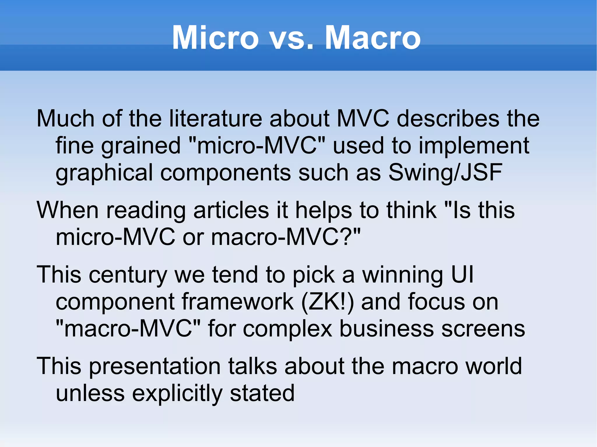 Micro vs. Macro

Much of the literature about MVC describes the
 fine grained "micro-MVC" used to implement
 graphical components such as Swing/JSF
When reading articles it helps to think "Is this
 micro-MVC or macro-MVC?"
This century we tend to pick a winning UI
 component framework (ZK!) and focus on
 "macro-MVC" for complex business screens
This presentation talks about the macro world
 unless explicitly stated
 