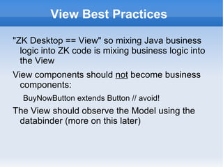 View Best Practices

"ZK Desktop == View" so mixing Java business
  logic into ZK code is mixing business logic into
  the View
View components should not become business
  components:
  BuyNowButton extends Button // avoid!
The View should observe the Model using the
 databinder (more on this later):
  org.zkoss.zkplus.databind.AnnotateDataBinder
 