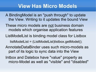 View Has Micro Models
A BindingModel is an "push through" to update
 the View. Writing to it updates the bound View
These micro models are not business domain
 models which organise application features
ListModelList is binding model class for Listbox
  listModelList = (ListModelList)listbox.getModel();
AnnotateDataBinder uses such micro-models as
 part of its logic to sync data into the View
Intbox and Datebox have "value" property as
  micro-Model as well as "visible" and "disabled"
 