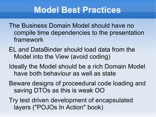 Model Best Practices
The Business Domain Model should have no
 compile time dependencies to the presentation
 framework
EL and AnnotateDataBinder should load data
 from the Model into the View (avoid coding)
Ideally the Model should be a rich Domain Model
  have both behaviour as well as state
Beware designs of proceedural code loading and
 saving DTOs as this is weak OO
Try test driven development of encapsulated
  layers ("POJOs In Action" book)
 