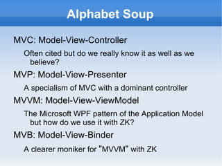 Alphabet Soup

MVC: Model-View-Controller
  Often cited but do we really know it as well as we
   believe?
MVP: Model-View-Presenter
  A specialism of MVC with a dominant controller
MVVM: Model-View-ViewModel
  The Microsoft WPF pattern of the Application Model
   but how do we use it with ZK?
MVB: Model-View-Binder
  A clearer moniker for "MVVM" with ZK
 