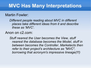 MVC Has Many Interpretations
Martin Fowler:
  Different people reading about MVC in different
   places take different ideas from it and describe
   these as 'MVC'.
Anon on c2.com:
  Stuff nearest the User becomes the View, stuff
    nearest the database becomes the Model, stuff in
    between becomes the Controller. Marketects then
    refer to their project's architecture as "MVC",
    borrowing that acronym's impressive lineage(!!!)
 