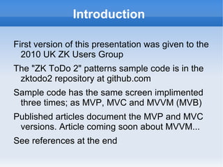 Introduction

First version of this presentation was given to the
  2010 UK ZK Users Group
The "ZK ToDo 2" patterns sample code is in the
 zkforge project svn repository github.com
Sample code has the same screen implimented
 three times; as MVP, MVC and MVVM (MVB)
Published articles document the MVP and MVC
 versions. Article coming soon about MVVM...
See references at the end
 