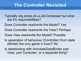 The Controller Revisited

Typically org.zkoss.zk.ui.util.Composer but what
 are it's responsibilities?
Does Controller read/write the Model? Yes
Does Controller read/write the View? Perhaps
Does View read/write the Model? Possibly
Is separation of behaviour (Controller) from state
  (Model) the only game in town? No
Is databinding with AnnotateDataBinder part
  View, part Controller, or a separate thing?
 