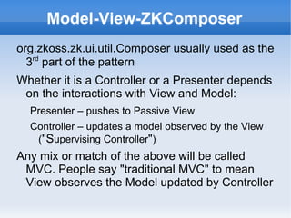 Model-View-ZKComposer
org.zkoss.zk.ui.util.Composer usually used as the
  3rd part of the pattern
Whether it is a Controller or a Presenter depends
 on the interactions with View and Model:
  Presenter – pushes to Passive View
  Controller – updates a model observed by the View
   ("Supervising Controller")
Any mix or match of the above will be called
 MVC. People say "traditional MVC" to mean
 View observes the Model updated by Controller
 