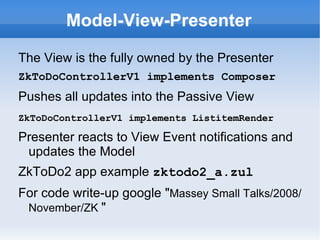 Model-View-Presenter

The View is the fully owned by the Presenter
ZkToDoControllerV1 implements Composer
Pushes all updates into the Passive View
ZkToDoControllerV1 implements ListitemRender

Presenter reacts to View Event notifications and
 updates the Model
ZkToDo2 app example zktodo2_a.zul
For code write-up google "Massey Small Talks/2008/
 November/ZK "
 