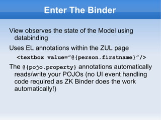 Enter The Binder

View observes the state of the Model using
  databinding
<?init class=”org.zkoss.....AnnotateDataBinderInit”?>
Uses EL annotations within the ZUL page
   <textbox value=”@{person.firstname}”/>
The @{pojo.property} annotations automatically
 reads/write your POJOs (no UI event handling
 code required as ZK Binder does the work
 automatically!)
Google "site:dzone.com mvc zk massey"
 
