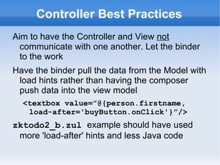 Controller Best Practices
Aim to have the Controller and View not
  communicate with one another. Let the binder
  to the work
Have the binder pull the data from the Model with
 load hints rather than having the composer
 push data into the view model
  <textbox value=”@{person.firstname,
   load-after='buyButton.onClick'}”/>
zktodo2_b.zul example should have used
 more 'load-after' hints and less Java code (see
 weather-station-mvvm.zul)
 