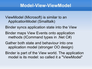 Model-View-ViewModel

ViewModel (Microsoft) is similar to an
  ApplicationModel (Smalltalk)
Binder syncs application state into the View
Binder maps View Events onto application
  methods (ICommand types in .Net C#)
Gather both state and behaviour into one
 application model (stronger OO design)
Binder is part of the View world. The application
  model is its model: so called it a "ViewModel"
 