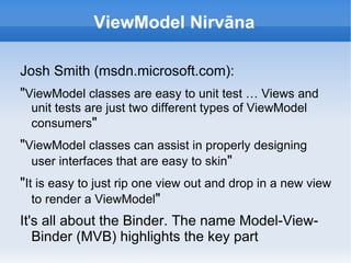 ViewModel Nirvāna

Josh Smith (msdn.microsoft.com):
"ViewModel classes are easy to unit test … Views and
  unit tests are just two different types of ViewModel
  consumers"
"ViewModel classes can assist in properly designing
  user interfaces that are easy to skin"
"It is easy to just rip one view out and drop in a new view
   to render a ViewModel"
It's all about the Binder. The name Model-View-
   Binder (MVB) highlights the key part
 