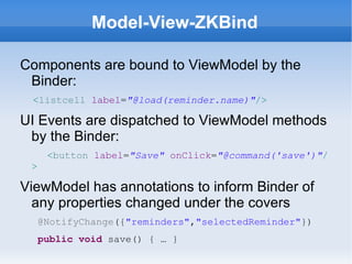 Model-View-ZKBind

Components are bound to ViewModel by the
 Binder:
 <listcell label="@load(reminder.name)"/>

UI Events are dispatched to ViewModel methods
 by the Binder:
      <button label="Save" onClick="@command('save')"/
 >

ViewModel has annotations to inform Binder of
  any properties changed under the covers
     @NotifyChange({"reminders","selectedReminder"})
     public void save() { … }
 
