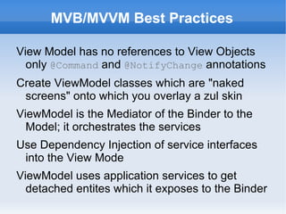 MVB/MVVM Best Practices

View Model has no references to View Objects
  only @Command and @NotifyChange annotations
Create ViewModel classes which are "naked
 screens" onto which you overlay a zul skin
ViewModel is the Mediator of the Binder to the
  Model; it orchestrates the services
Use Dependency Injection of service interfaces
 into the View Mode
ViewModel uses application services to get
  detached entites which it exposes to the Binder
 