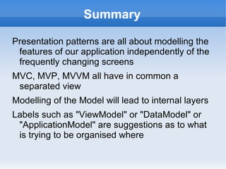 Summary (Cont 1)

"B" is for Binder which plays a big part in MVC
  and major part of MVVM patterns. There is no
  "B" required for MVP
The Microsoft Binder is powerful and a core part
 of their framework. They invented MVVM as the
 best practice to organise a screen Model to
 leverage their Binder
MVB is a moniker that names the new power in
 modern Separated View patterns: long live the
 Binder!
 