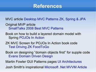 References

MVC article Desktop MVC Patterns ZK, Spring & JPA
Original MVP article
 SmallTalks 2008 Best MVC Patterns
Book on how to build a layered domain model with
 Spring POJOs In Action
ZK MVC Screen for POJOs In Action book code
 Test Driving ZK FoodToGo
Book on designing ”domain objects first” for supple code
 Evans Domain Driven Design
Martin Fowler GUI Patterns pages UI Architectures
Josh Smith's inspirational Microsoft .Net MVVM Article
 